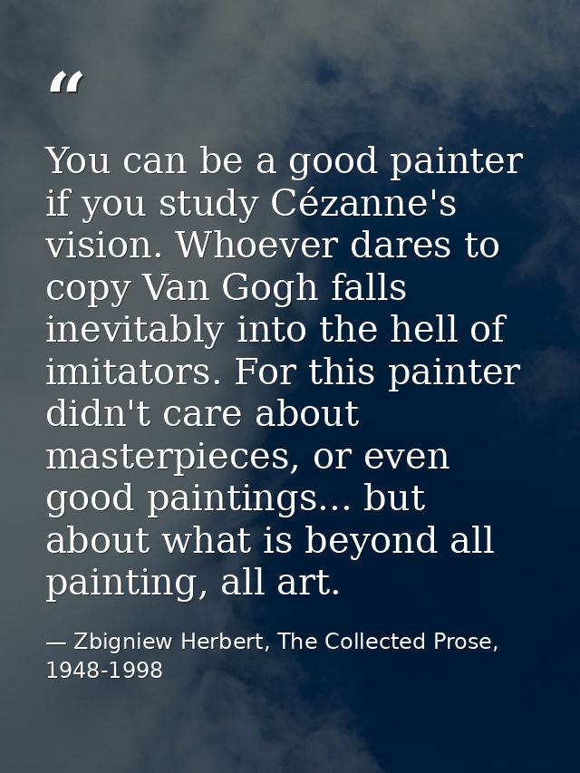 You can be a good painter if you study Cézanne's vision. Whoever dares to copy Van Gogh falls inevitably into the hell o — Zbigniew Herbert, The Collected Prose, 1948-1998