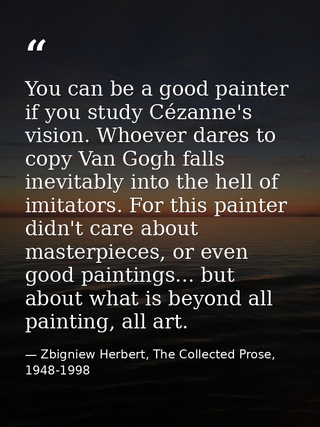 You can be a good painter if you study Cézanne's vision. Whoever dares to copy Van Gogh falls inevitably into the hell o — Zbigniew Herbert, The Collected Prose, 1948-1998