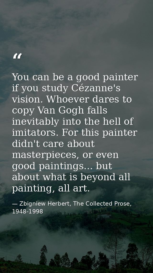 You can be a good painter if you study Cézanne's vision. Whoever dares to copy Van Gogh falls inevitably into the hell o — Zbigniew Herbert, The Collected Prose, 1948-1998