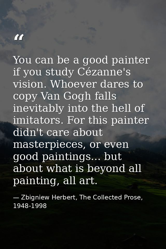You can be a good painter if you study Cézanne's vision. Whoever dares to copy Van Gogh falls inevitably into the hell o — Zbigniew Herbert, The Collected Prose, 1948-1998