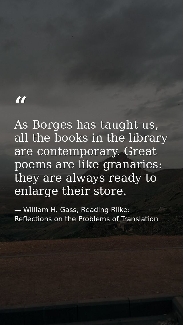 As Borges has taught us, all the books in the library are contemporary. Great poems are like granaries: they are always  — William H. Gass, Reading Rilke: Reflections on the Problems of Translation