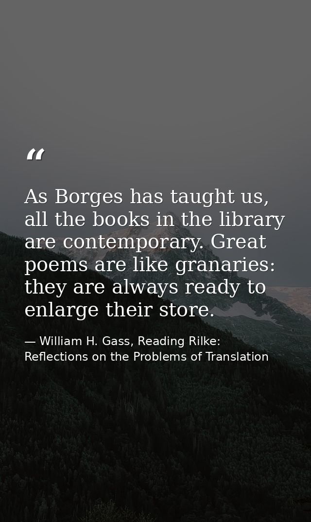 As Borges has taught us, all the books in the library are contemporary. Great poems are like granaries: they are always  — William H. Gass, Reading Rilke: Reflections on the Problems of Translation