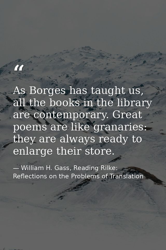 As Borges has taught us, all the books in the library are contemporary. Great poems are like granaries: they are always  — William H. Gass, Reading Rilke: Reflections on the Problems of Translation