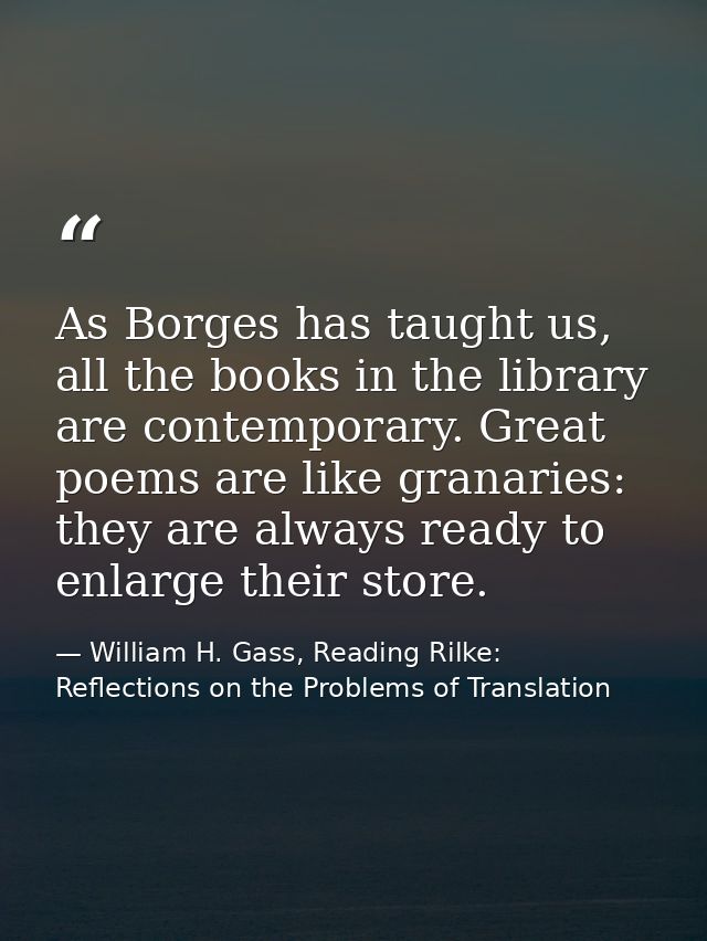 As Borges has taught us, all the books in the library are contemporary. Great poems are like granaries: they are always  — William H. Gass, Reading Rilke: Reflections on the Problems of Translation