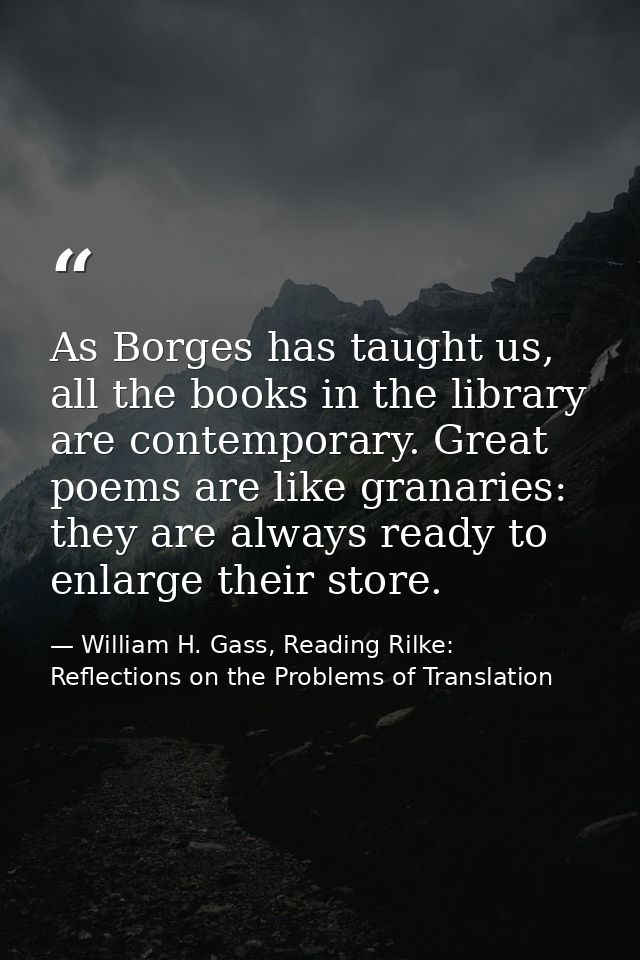 As Borges has taught us, all the books in the library are contemporary. Great poems are like granaries: they are always  — William H. Gass, Reading Rilke: Reflections on the Problems of Translation