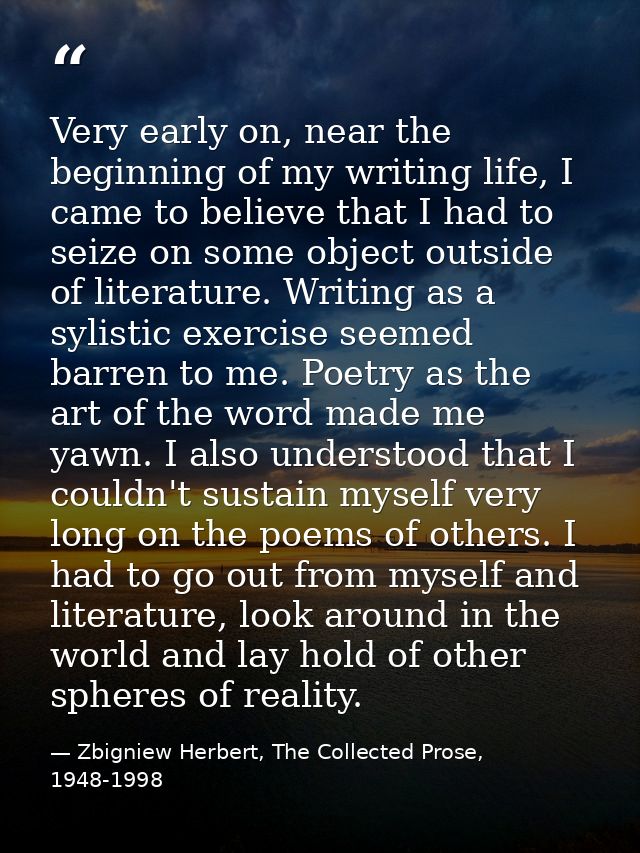 Very early on, near the beginning of my writing life, I came to believe that I had to seize on some object outside of li — Zbigniew Herbert, The Collected Prose, 1948-1998