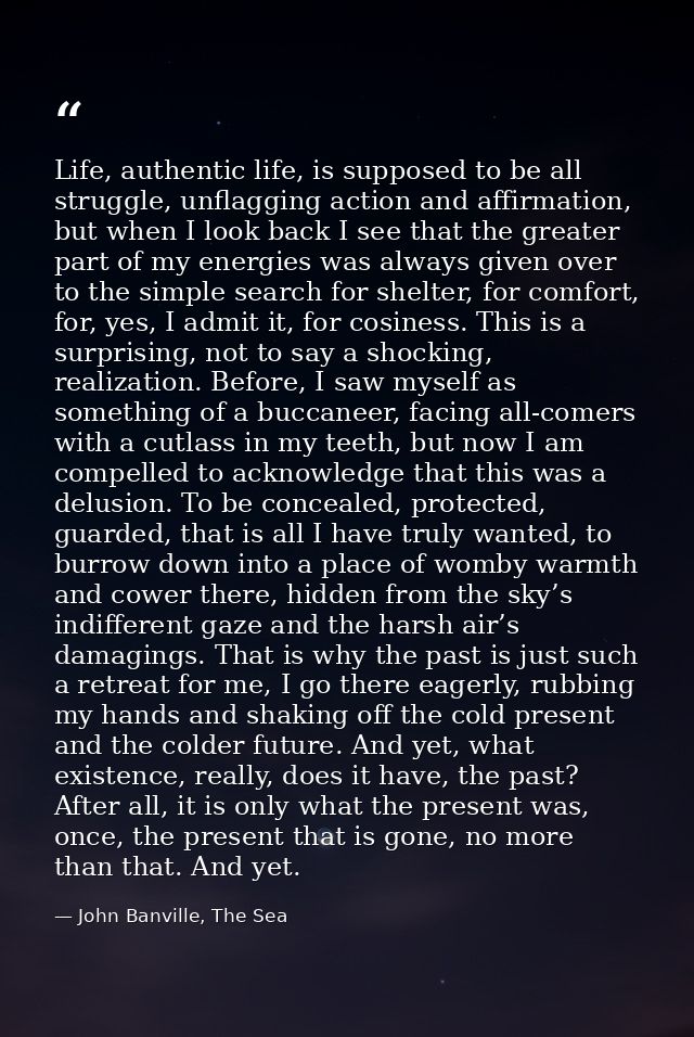 Life, authentic life, is supposed to be all struggle, unflagging action and affirmation, but when I look back I see that — John Banville, The Sea