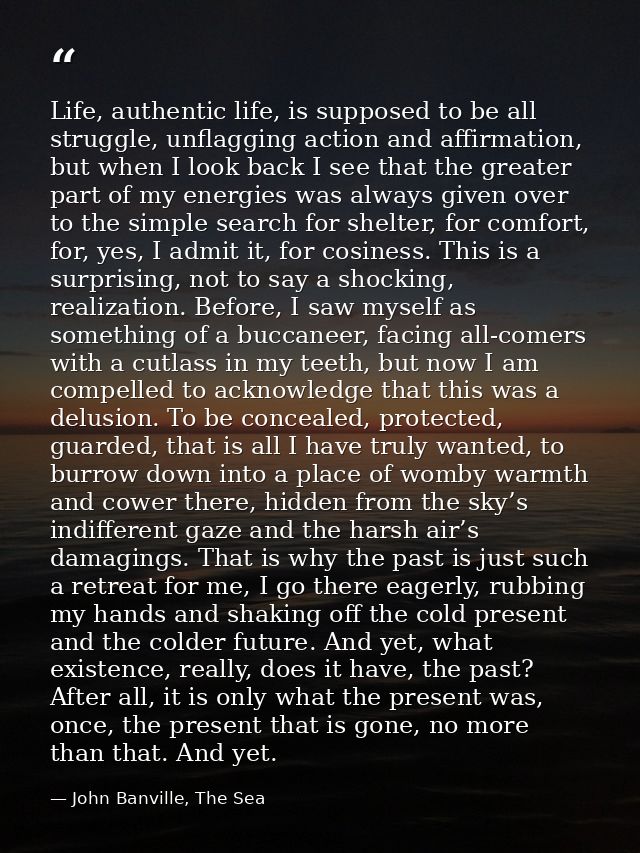 Life, authentic life, is supposed to be all struggle, unflagging action and affirmation, but when I look back I see that — John Banville, The Sea