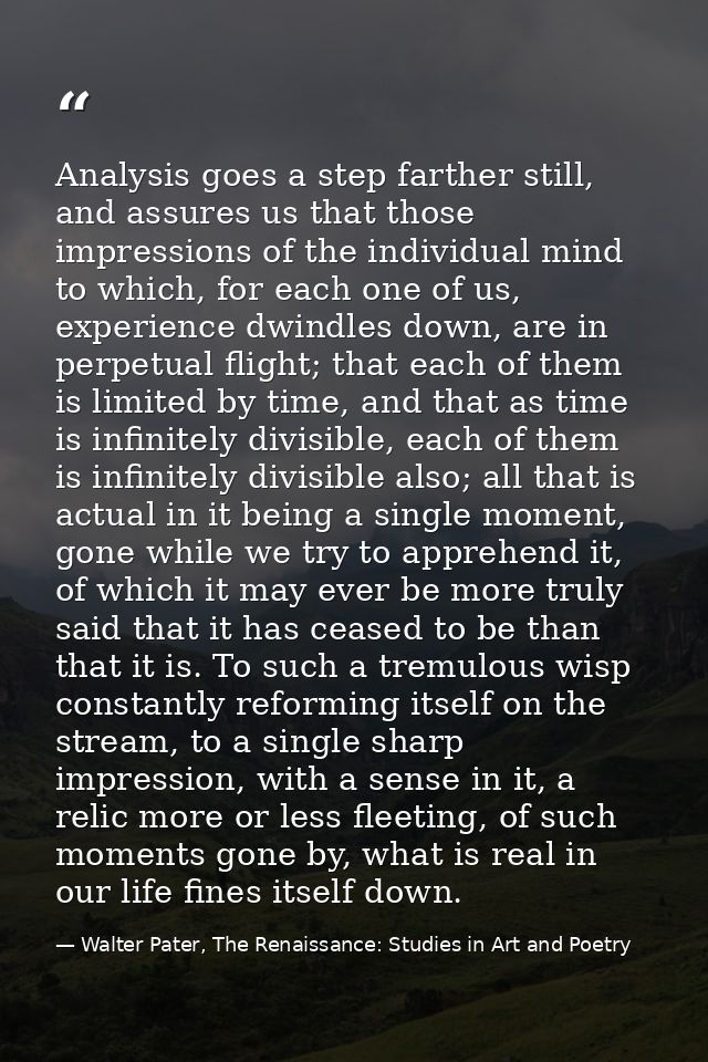 Analysis goes a step farther still, and assures us that those impressions of the individual mind to which, for each one  — Walter Pater, The Renaissance: Studies in Art and Poetry