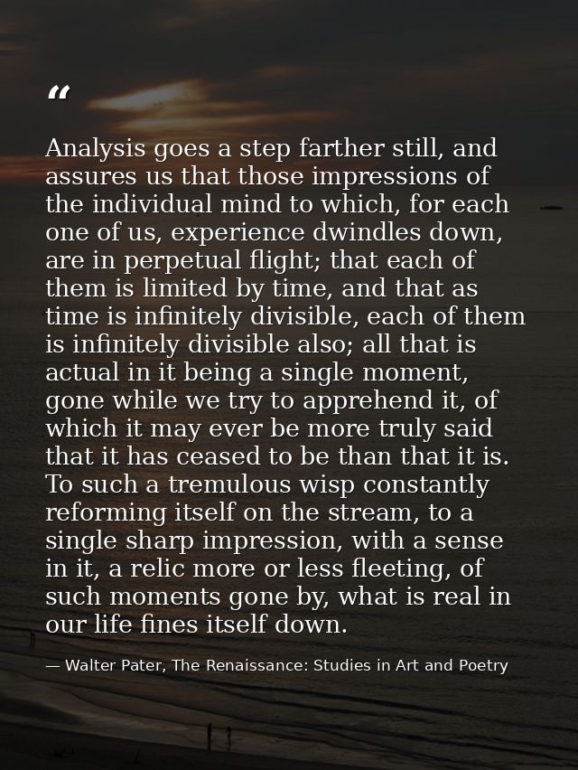 Analysis goes a step farther still, and assures us that those impressions of the individual mind to which, for each one  — Walter Pater, The Renaissance: Studies in Art and Poetry