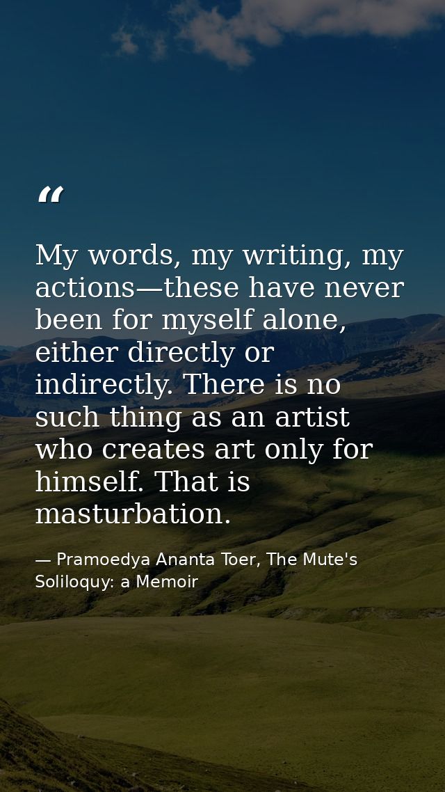 My words, my writing, my actions—these have never been for myself alone, either directly or indirectly. There is no such — Pramoedya Ananta Toer, The Mute's Soliloquy: a Memoir