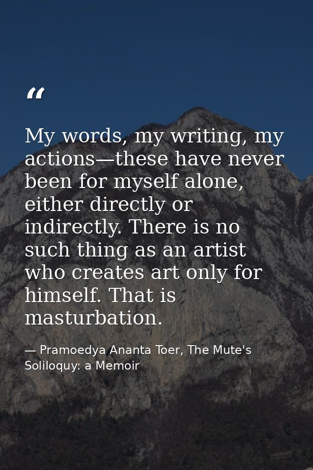 My words, my writing, my actions—these have never been for myself alone, either directly or indirectly. There is no such — Pramoedya Ananta Toer, The Mute's Soliloquy: a Memoir