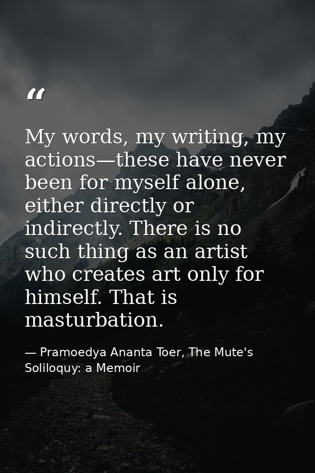 My words, my writing, my actions—these have never been for myself alone, either directly or indirectly. There is no such — Pramoedya Ananta Toer, The Mute's Soliloquy: a Memoir