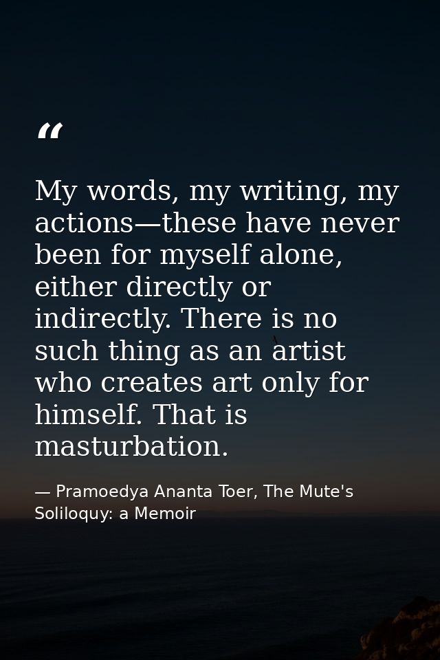 My words, my writing, my actions—these have never been for myself alone, either directly or indirectly. There is no such — Pramoedya Ananta Toer, The Mute's Soliloquy: a Memoir