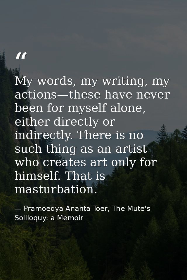 My words, my writing, my actions—these have never been for myself alone, either directly or indirectly. There is no such — Pramoedya Ananta Toer, The Mute's Soliloquy: a Memoir