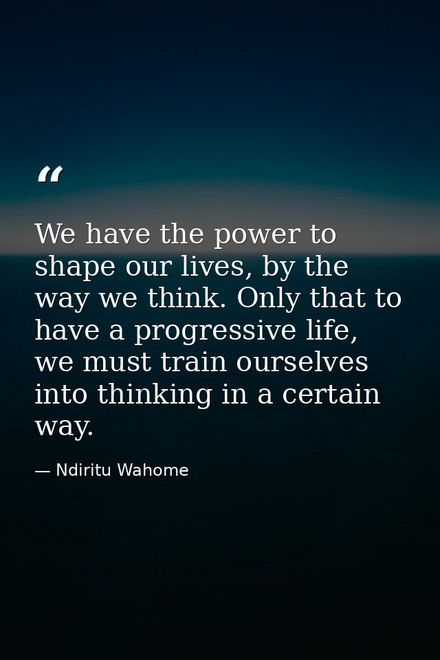 We have the power to shape our lives, by the way we think. Only that to have a progressive life, we must train ourselves — Ndiritu Wahome