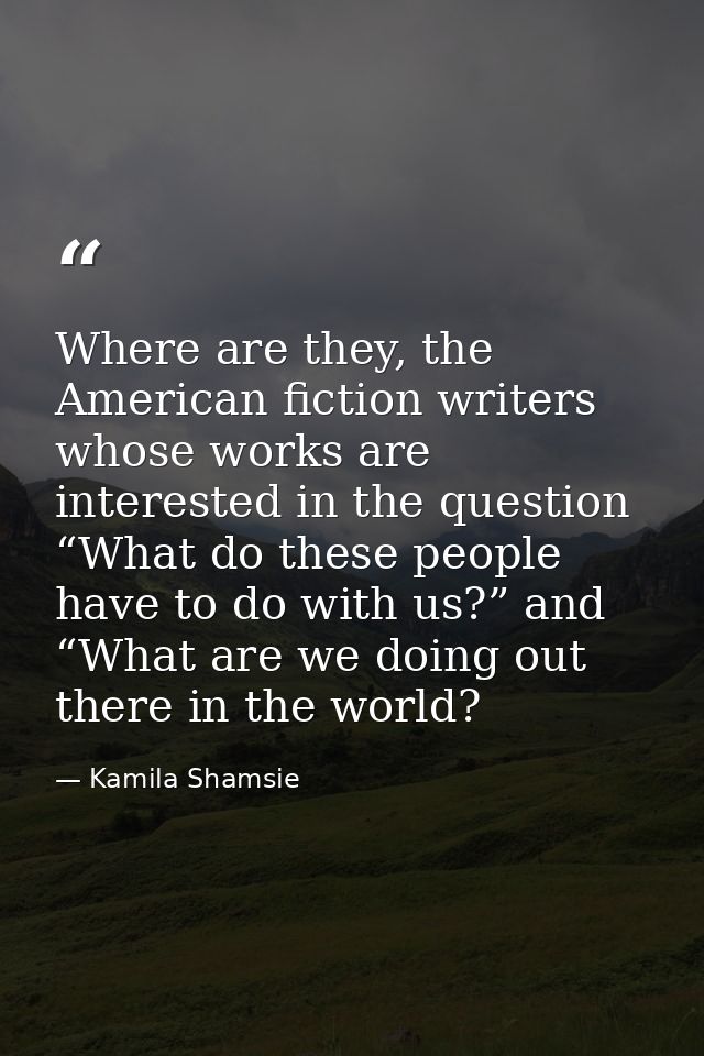 Where are they, the American fiction writers whose works are interested in the question “What do these people have to do — Kamila Shamsie