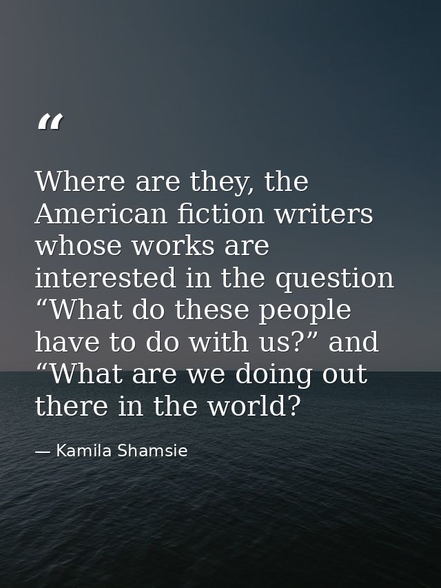 Where are they, the American fiction writers whose works are interested in the question “What do these people have to do — Kamila Shamsie