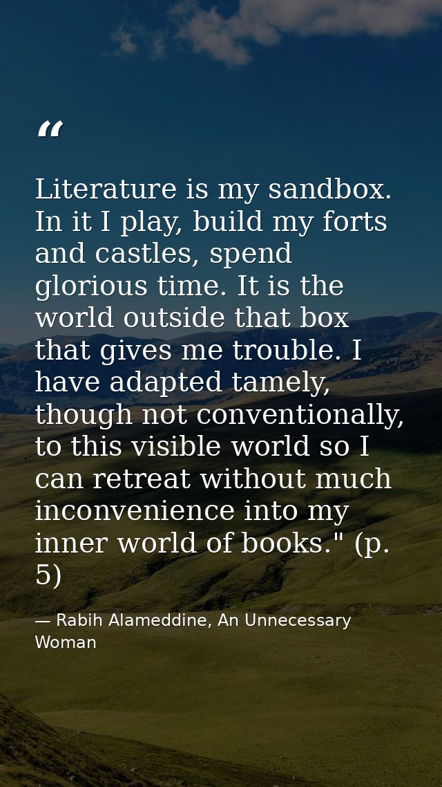 Literature is my sandbox. In it I play, build my forts and castles, spend glorious time. It is the world outside that bo — Rabih Alameddine, An Unnecessary Woman