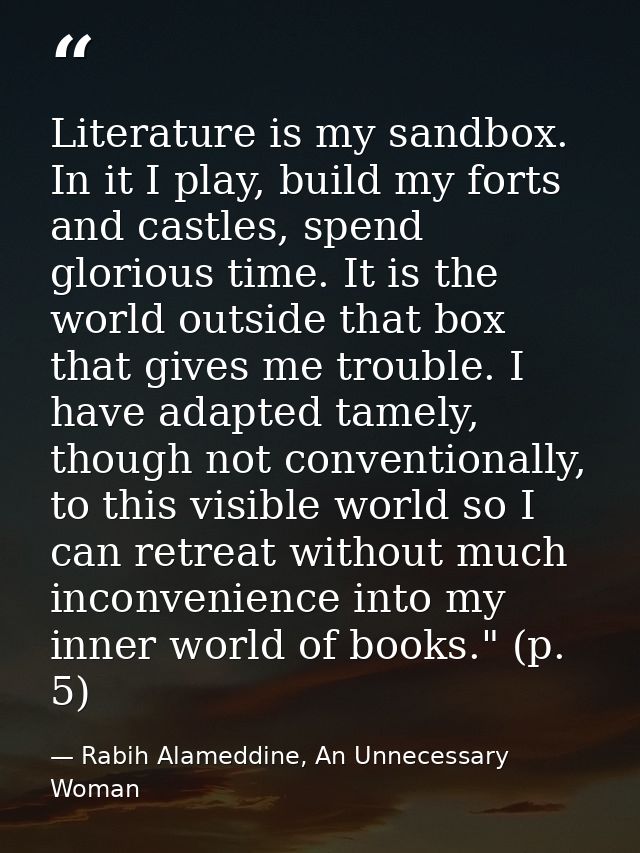Literature is my sandbox. In it I play, build my forts and castles, spend glorious time. It is the world outside that bo — Rabih Alameddine, An Unnecessary Woman