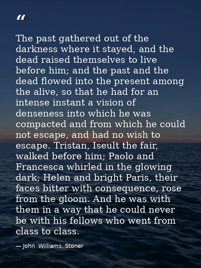 The past gathered out of the darkness where it stayed, and the dead raised themselves to live before him; and the past a — John  Williams, Stoner
