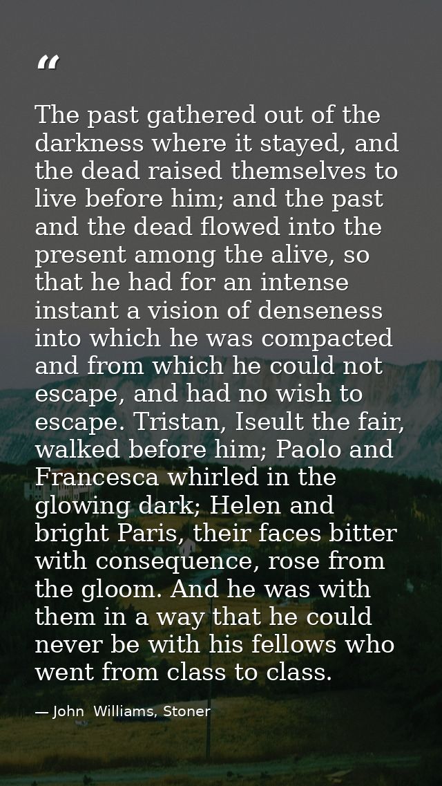 The past gathered out of the darkness where it stayed, and the dead raised themselves to live before him; and the past a — John  Williams, Stoner