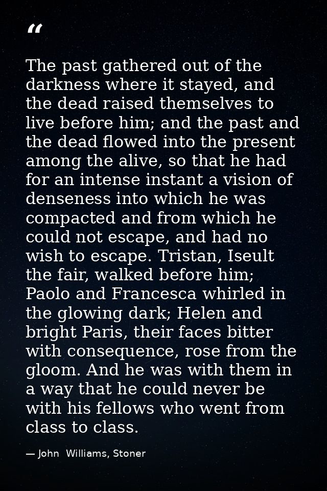The past gathered out of the darkness where it stayed, and the dead raised themselves to live before him; and the past a — John  Williams, Stoner