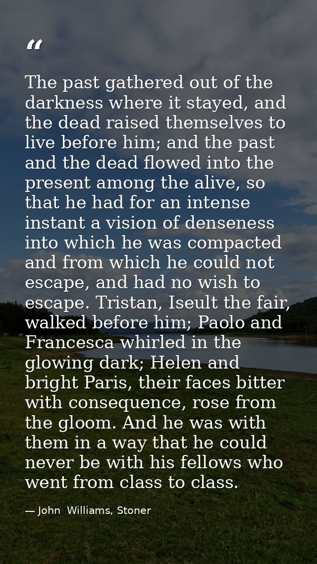 The past gathered out of the darkness where it stayed, and the dead raised themselves to live before him; and the past a — John  Williams, Stoner