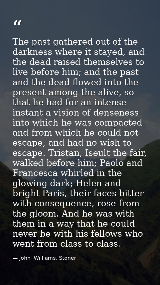 The past gathered out of the darkness where it stayed, and the dead raised themselves to live before him; and the past a — John  Williams, Stoner