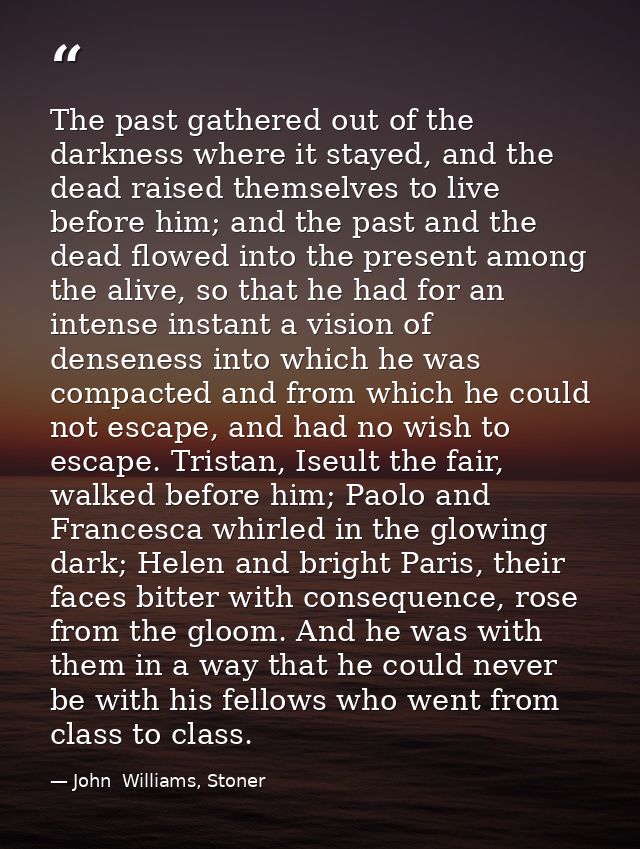 The past gathered out of the darkness where it stayed, and the dead raised themselves to live before him; and the past a — John  Williams, Stoner