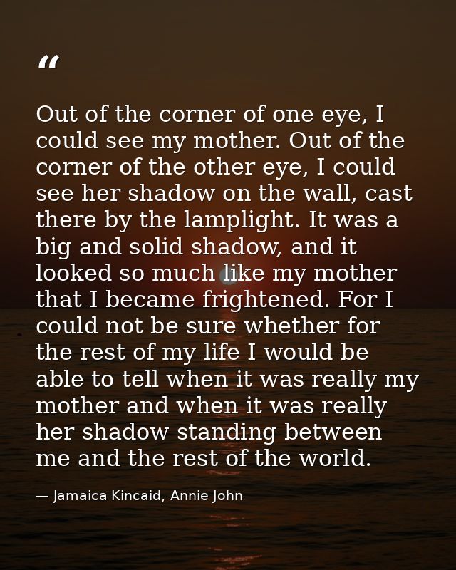 Out of the corner of one eye, I could see my mother. Out of the corner of the other eye, I could see her shadow on the w — Jamaica Kincaid, Annie John