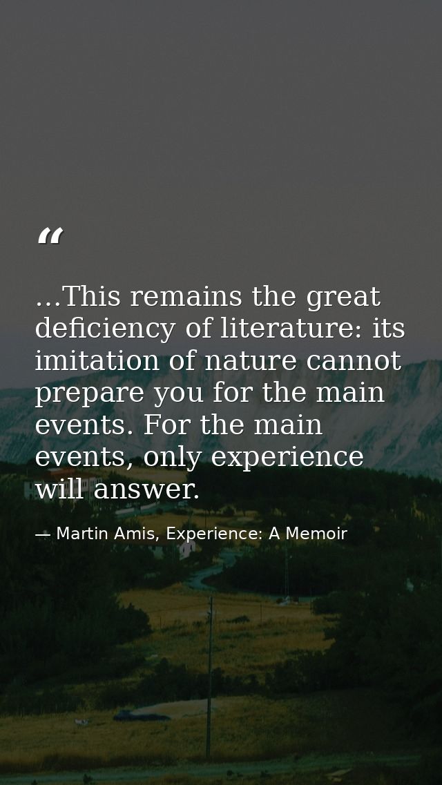 …This remains the great deficiency of literature: its imitation of nature cannot prepare you for the main events. For th — Martin Amis, Experience: A Memoir