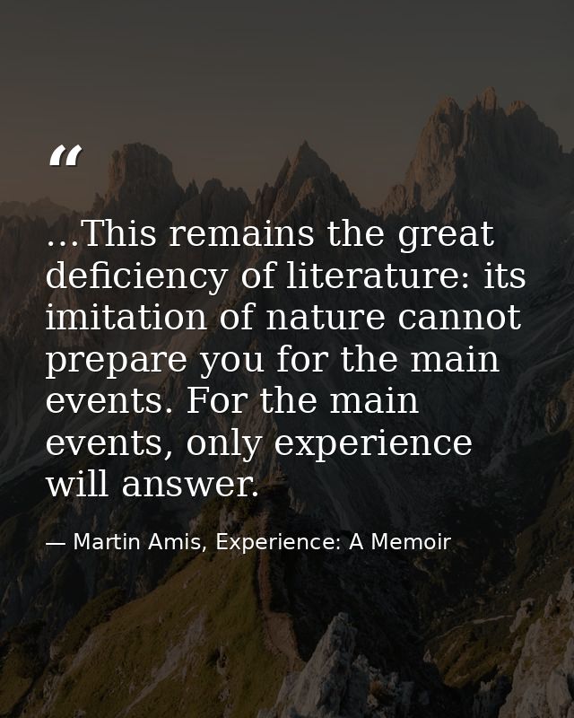 …This remains the great deficiency of literature: its imitation of nature cannot prepare you for the main events. For th — Martin Amis, Experience: A Memoir