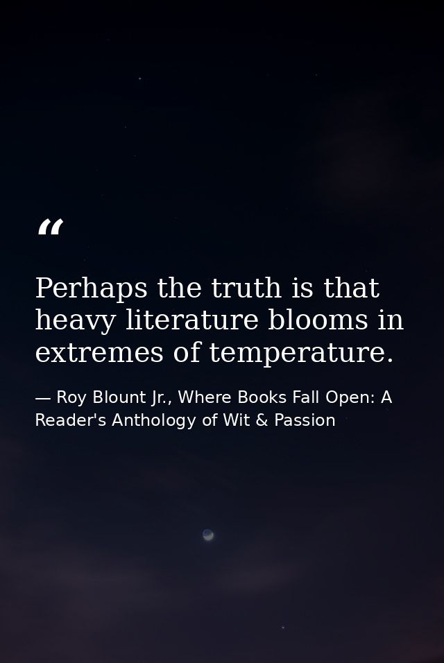 Perhaps the truth is that heavy literature blooms in extremes of temperature. — Roy Blount Jr., Where Books Fall Open: A Reader's Anthology of Wit & Passion