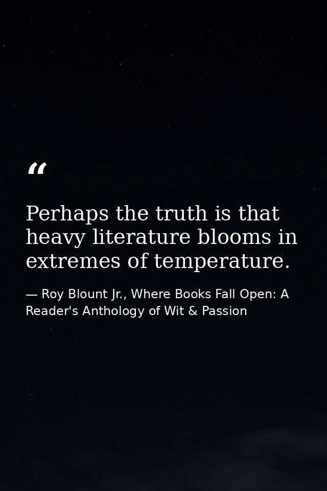 Perhaps the truth is that heavy literature blooms in extremes of temperature. — Roy Blount Jr., Where Books Fall Open: A Reader's Anthology of Wit & Passion