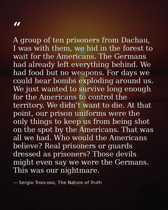 A group of ten prisoners from Dachau, I was with them, we hid in the forest to wait for the Americans. The Germans had a — Sergio Troncoso, The Nature of Truth
