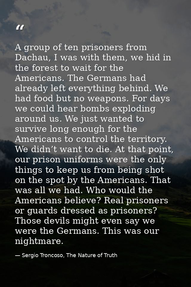A group of ten prisoners from Dachau, I was with them, we hid in the forest to wait for the Americans. The Germans had a — Sergio Troncoso, The Nature of Truth
