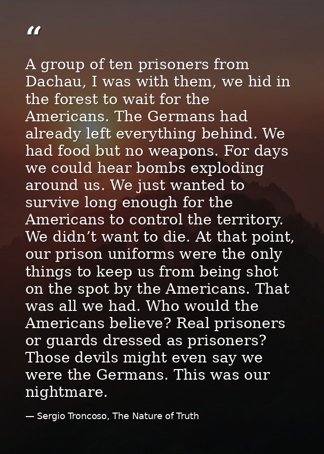 A group of ten prisoners from Dachau, I was with them, we hid in the forest to wait for the Americans. The Germans had a — Sergio Troncoso, The Nature of Truth