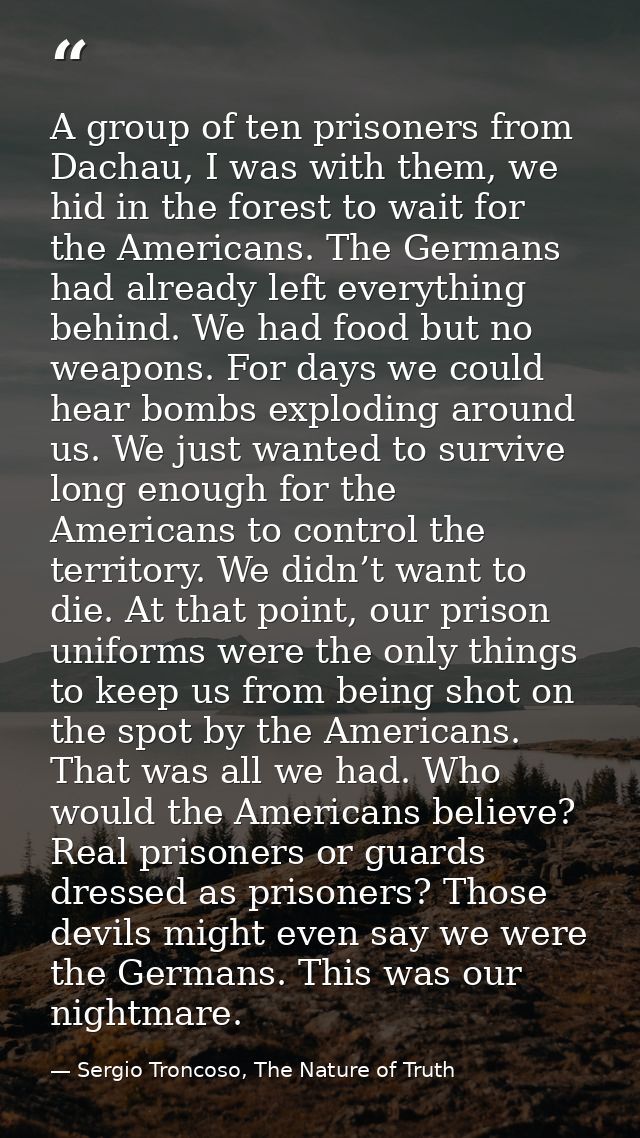A group of ten prisoners from Dachau, I was with them, we hid in the forest to wait for the Americans. The Germans had a — Sergio Troncoso, The Nature of Truth