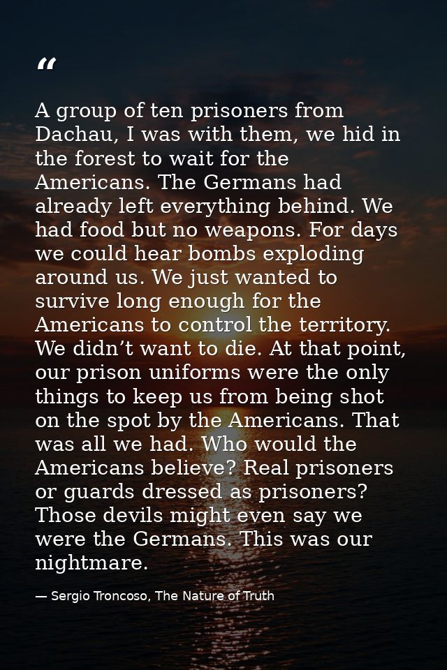 A group of ten prisoners from Dachau, I was with them, we hid in the forest to wait for the Americans. The Germans had a — Sergio Troncoso, The Nature of Truth