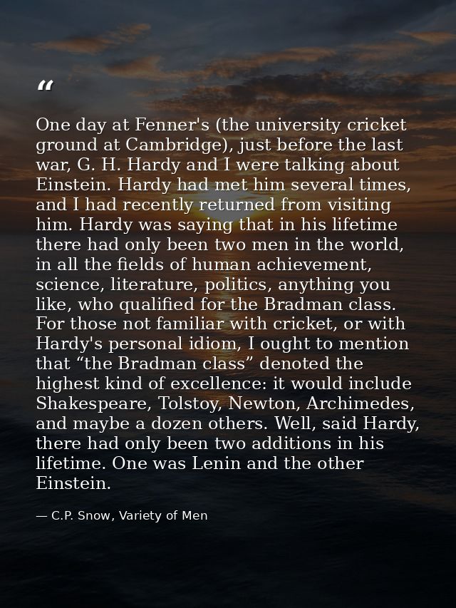 One day at Fenner's (the university cricket ground at Cambridge), just before the last war, G. H. Hardy and I were talki — C.P. Snow, Variety of Men