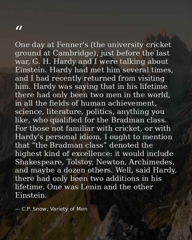 One day at Fenner's (the university cricket ground at Cambridge), just before the last war, G. H. Hardy and I were talki — C.P. Snow, Variety of Men