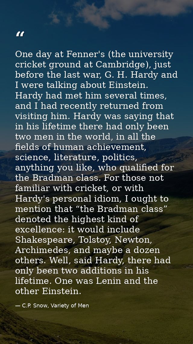 One day at Fenner's (the university cricket ground at Cambridge), just before the last war, G. H. Hardy and I were talki — C.P. Snow, Variety of Men