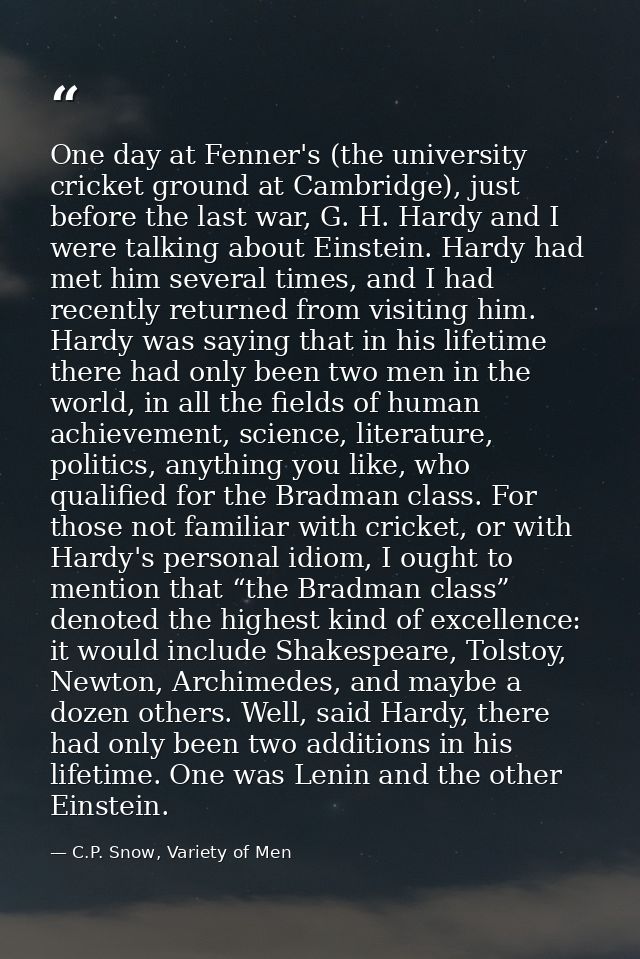 One day at Fenner's (the university cricket ground at Cambridge), just before the last war, G. H. Hardy and I were talki — C.P. Snow, Variety of Men