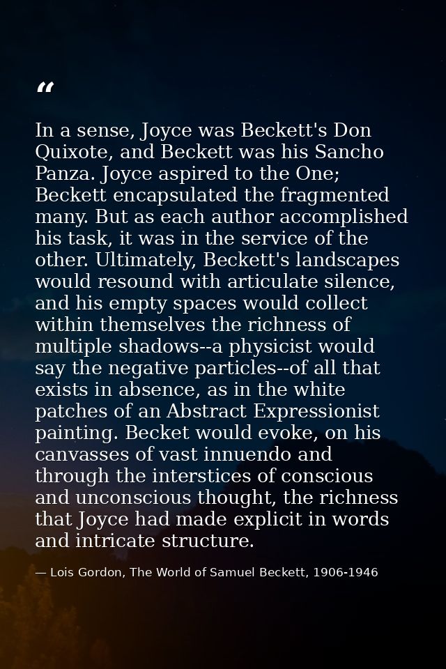 In a sense, Joyce was Beckett's Don Quixote, and Beckett was his Sancho Panza. Joyce aspired to the One; Beckett encapsu — Lois Gordon, The World of Samuel Beckett, 1906-1946