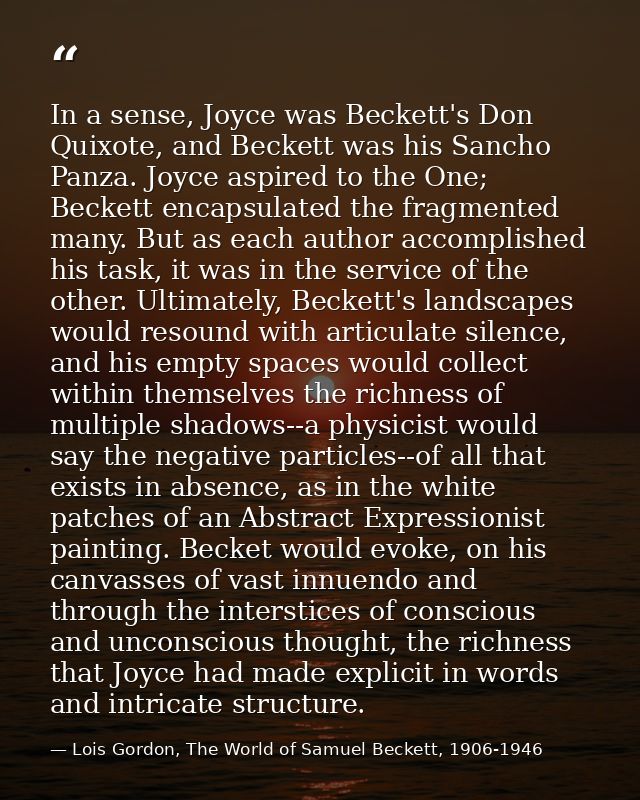 In a sense, Joyce was Beckett's Don Quixote, and Beckett was his Sancho Panza. Joyce aspired to the One; Beckett encapsu — Lois Gordon, The World of Samuel Beckett, 1906-1946