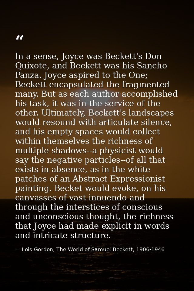 In a sense, Joyce was Beckett's Don Quixote, and Beckett was his Sancho Panza. Joyce aspired to the One; Beckett encapsu — Lois Gordon, The World of Samuel Beckett, 1906-1946