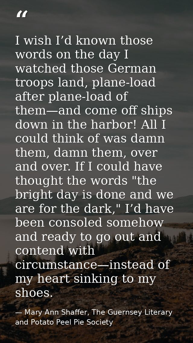I wish I’d known those words on the day I watched those German troops land, plane-load after plane-load of them—and come — Mary Ann Shaffer, The Guernsey Literary and Potato Peel Pie Society