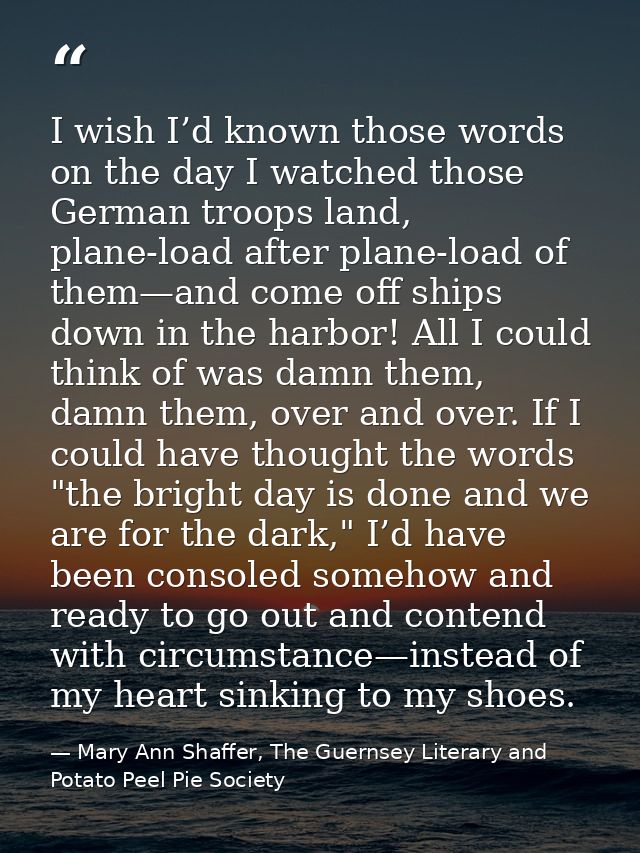 I wish I’d known those words on the day I watched those German troops land, plane-load after plane-load of them—and come — Mary Ann Shaffer, The Guernsey Literary and Potato Peel Pie Society