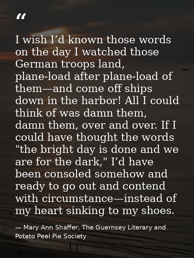 I wish I’d known those words on the day I watched those German troops land, plane-load after plane-load of them—and come — Mary Ann Shaffer, The Guernsey Literary and Potato Peel Pie Society